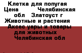 Клетка для попугая › Цена ­ 500 - Челябинская обл., Златоуст г. Животные и растения » Аксесcуары и товары для животных   . Челябинская обл.